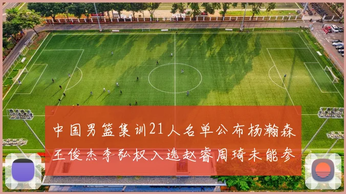 中国男篮集训21人名单公布杨瀚森王俊杰李弘权入选赵睿周琦未能参加