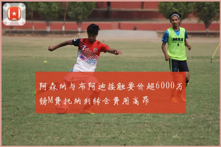 阿森纳与布阿迪接触要价超6000万镑M费托纳利转会费用高昂