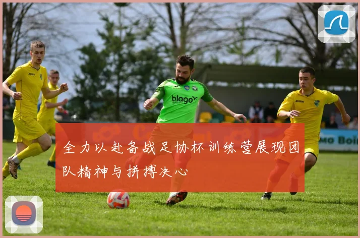全力以赴备战足协杯训练营展现团队精神与拼搏决心