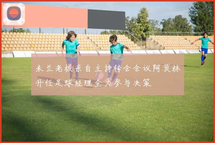 米兰老板亲自主持转会会议阿莫林升任足球经理全力参与决策