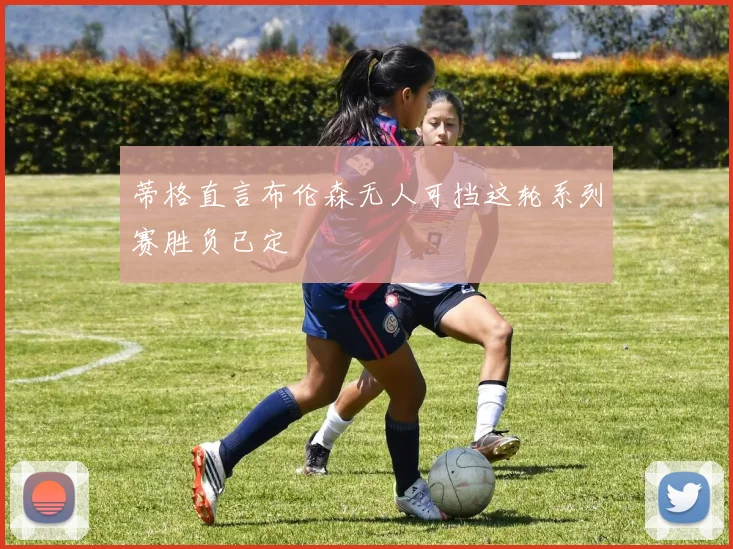 蒂格直言布伦森无人可挡这轮系列赛胜负已定