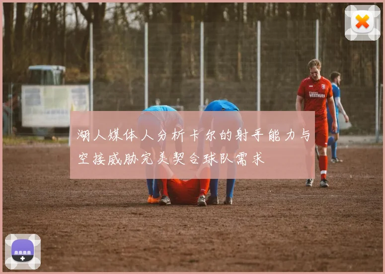 湖人媒体人分析卡尔的射手能力与空接威胁完美契合球队需求