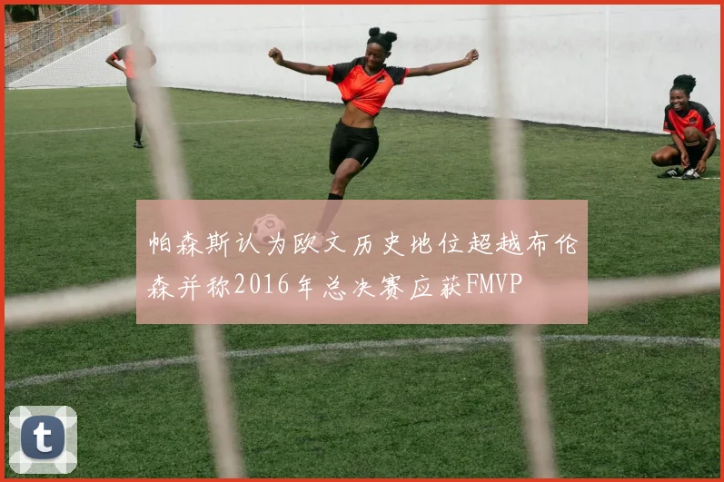 帕森斯认为欧文历史地位超越布伦森并称2016年总决赛应获FMVP