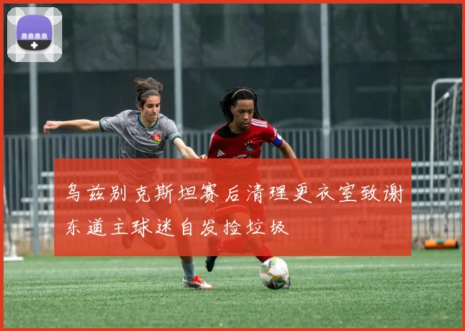 乌兹别克斯坦赛后清理更衣室致谢东道主球迷自发捡垃圾