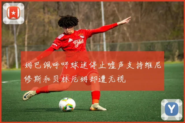 姆巴佩呼吁球迷停止嘘声支持维尼修斯和贝林厄姆却遭无视