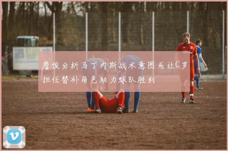 詹俊分析马丁内斯战术意图或让C罗担任替补角色助力球队胜利
