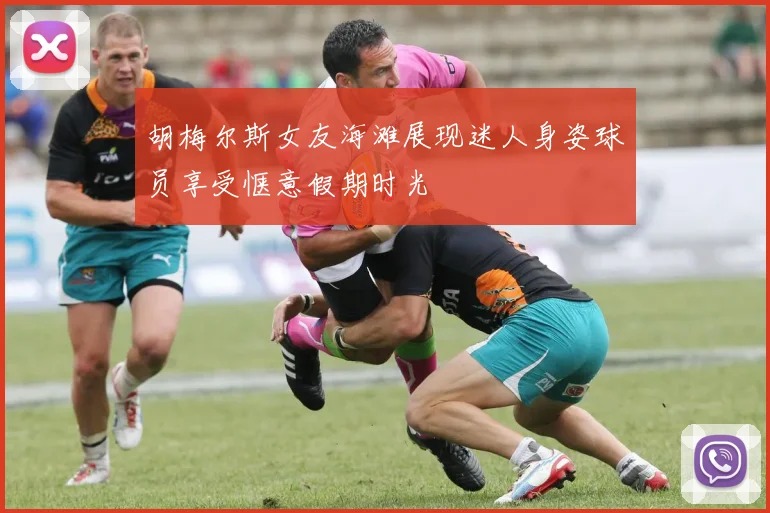 胡梅尔斯女友海滩展现迷人身姿球员享受惬意假期时光
