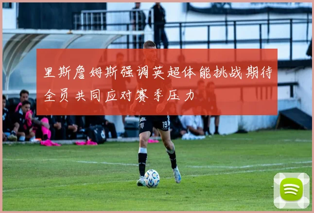 里斯詹姆斯强调英超体能挑战期待全员共同应对赛季压力