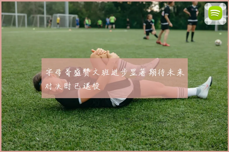 字母哥盛赞文班进步显著期待未来对决时已退役